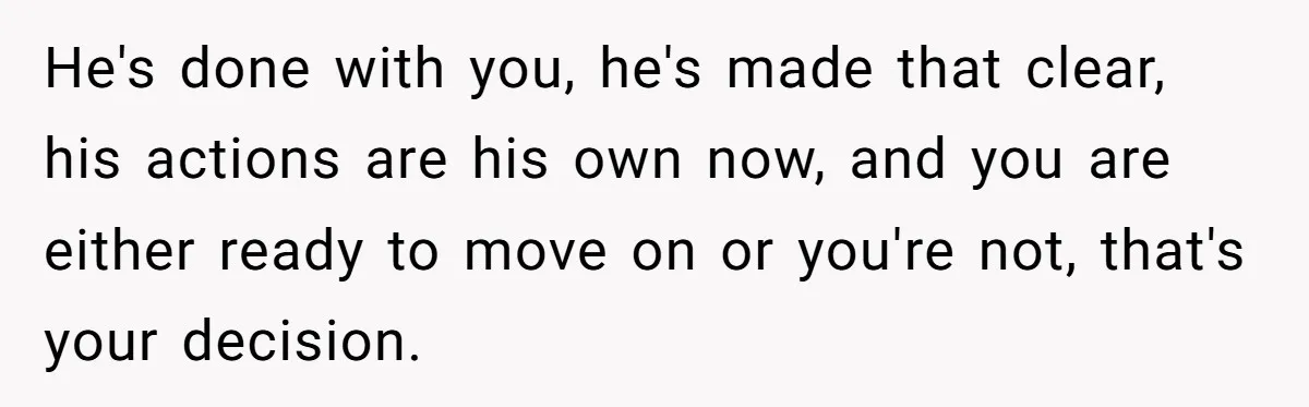He's done with you, he's made that clear, his actions are his own now, and you are either ready to move on or you're not, that's your decision.