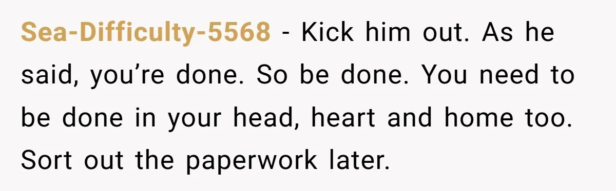 Sea-Difficulty-5568 − Kick him out. As he said, you’re done. So be done. You need to be done in your head, heart and home too. Sort out the paperwork later.