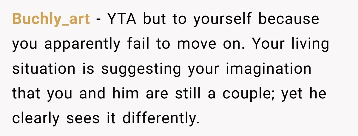 Buchly_art − YTA but to yourself because you apparently fail to move on. Your living situation is suggesting your imagination that you and him are still a couple; yet he...