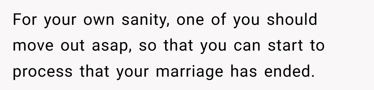 For your own sanity, one of you should move out asap, so that you can start to process that your marriage has ended.