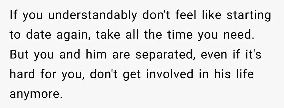 If you understandably don't feel like starting to date again, take all the time you need. But you and him are separated, even if it's hard for you, don't get...