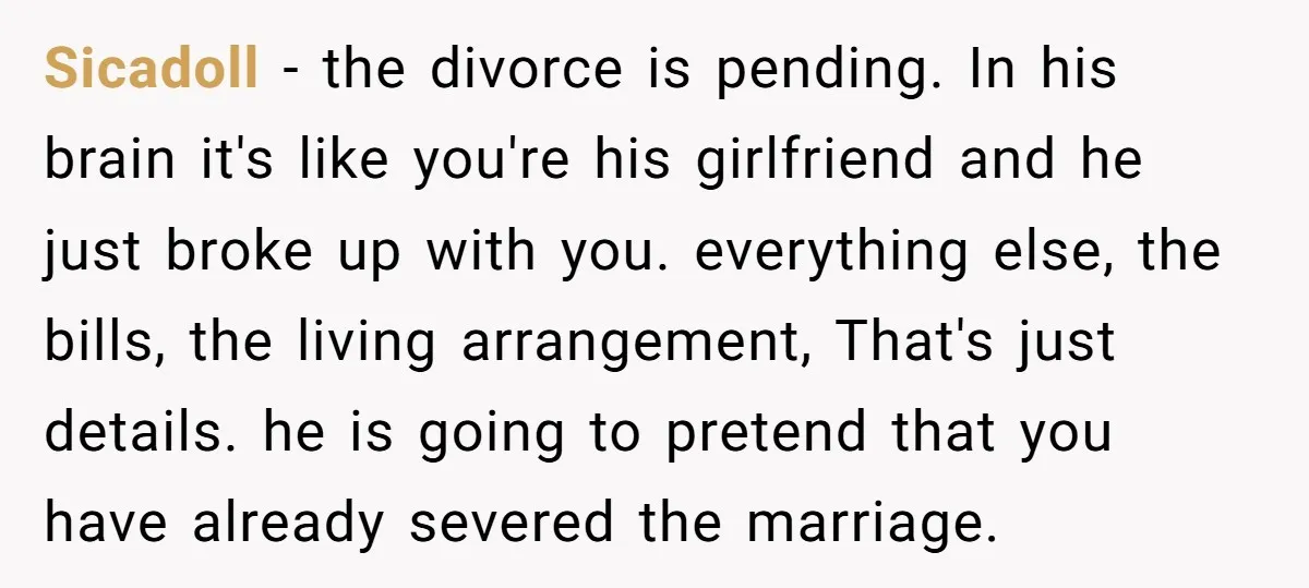 Sicadoll − the divorce is pending. In his brain it's like you're his girlfriend and he just broke up with you. everything else, the bills, the living arrangement, That's just...