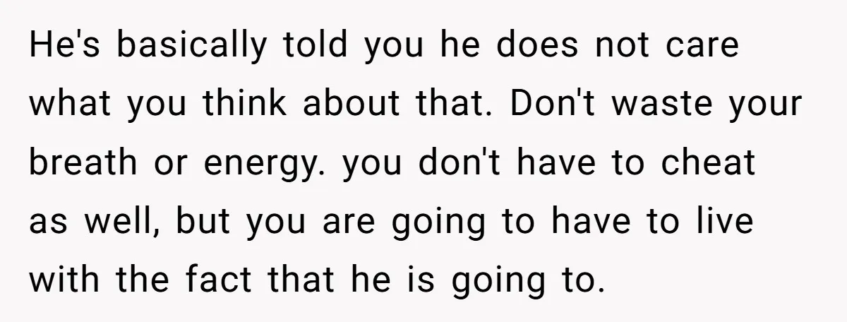 He's basically told you he does not care what you think about that. Don't waste your breath or energy. you don't have to cheat as well, but you are going...