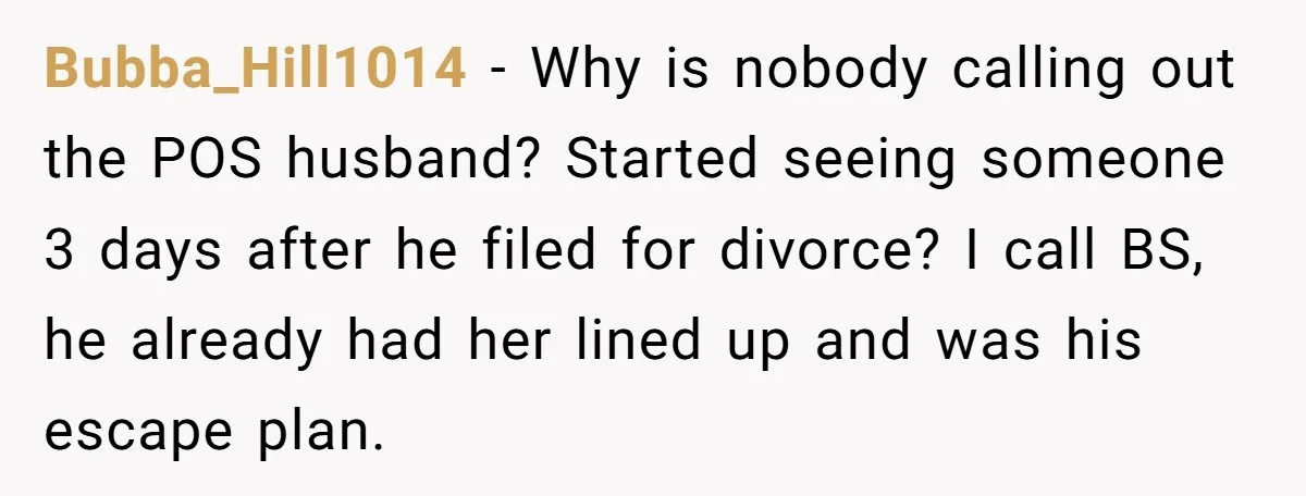 Bubba_Hill1014 − Why is nobody calling out the POS husband? Started seeing someone 3 days after he filed for divorce? I call BS, he already had her lined up and...