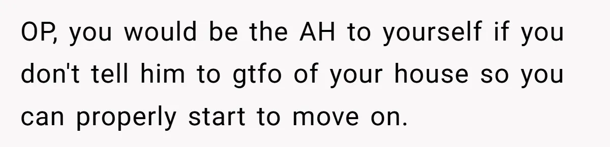 OP, you would be the AH to yourself if you don't tell him to gtfo of your house so you can properly start to move on.