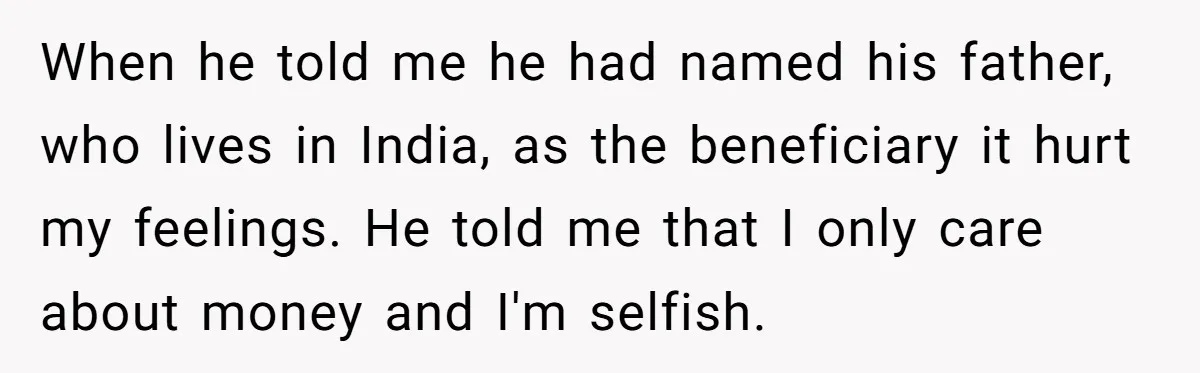 When he told me he had named his father, who lives in India, as the beneficiary it hurt my feelings. He told me that I only care about money and...