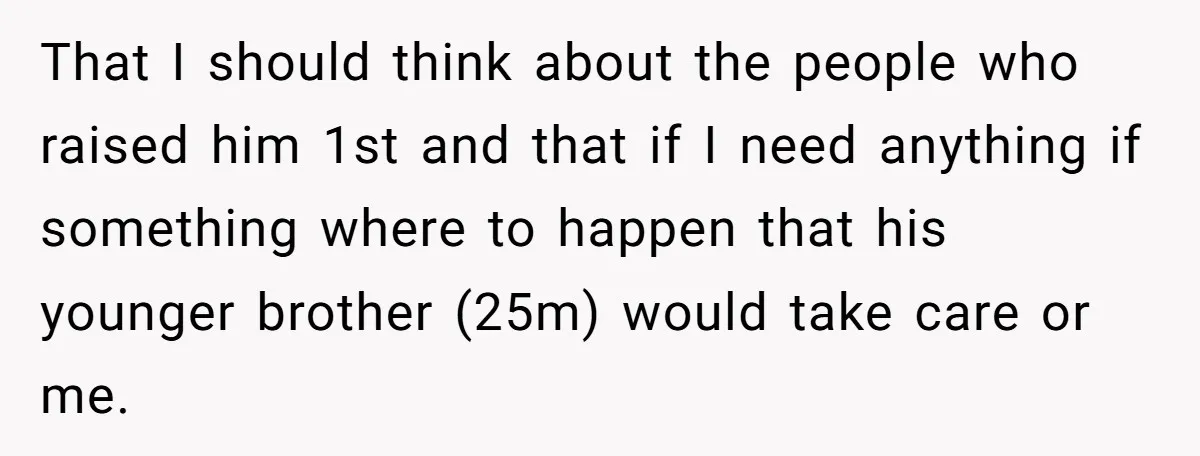 That I should think about the people who raised him 1st and that if I need anything if something where to happen that his younger brother (25m) would take care...