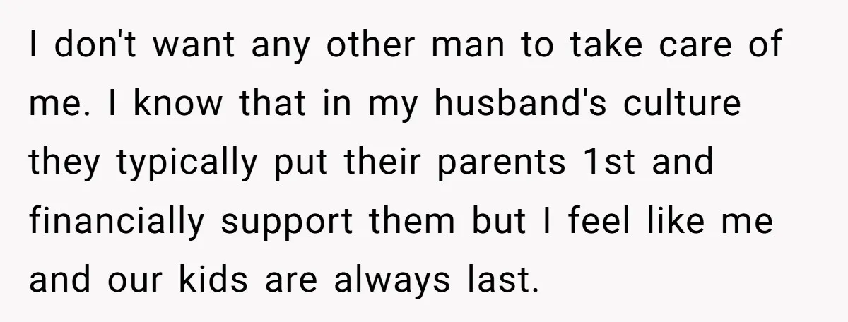 I don't want any other man to take care of me. I know that in my husband's culture they typically put their parents 1st and financially support them but I...