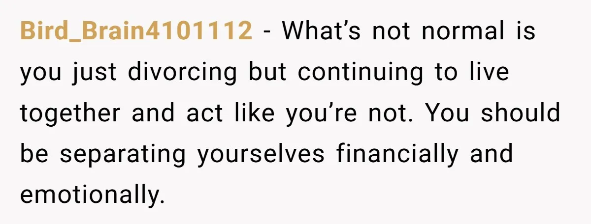 Bird_Brain4101112 − What’s not normal is you just divorcing but continuing to live together and act like you’re not. You should be separating yourselves financially and emotionally.
