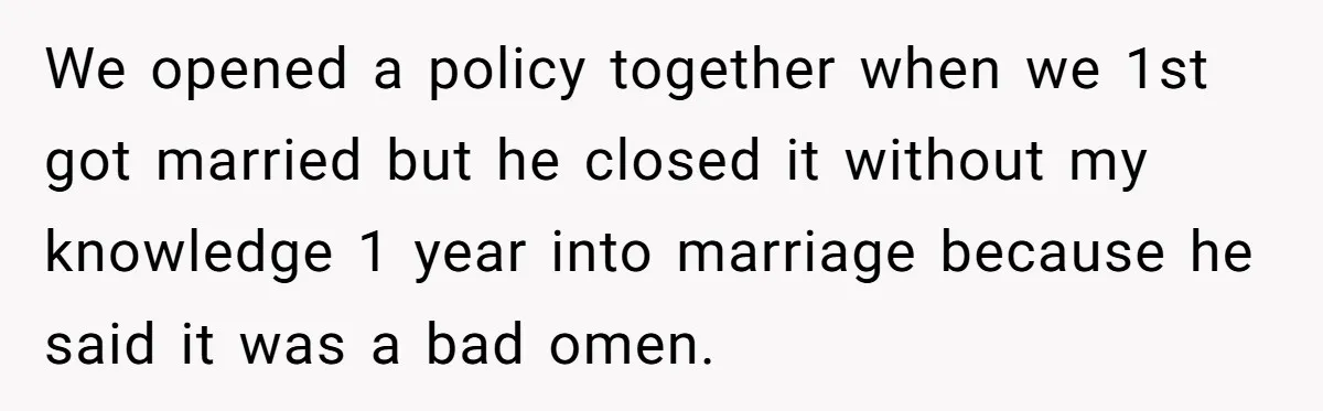 We opened a policy together when we 1st got married but he closed it without my knowledge 1 year into marriage because he said it was a bad omen.