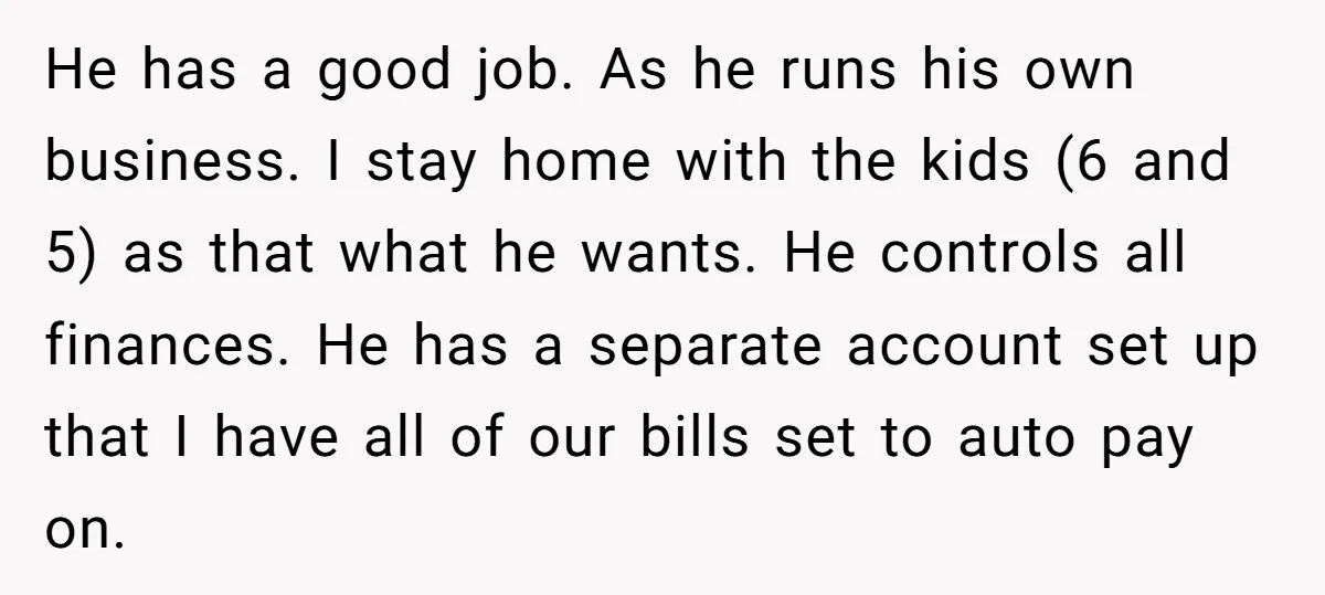 He has a good job. As he runs his own business. I stay home with the kids (6 and 5) as that what he wants. He controls all finances. He...