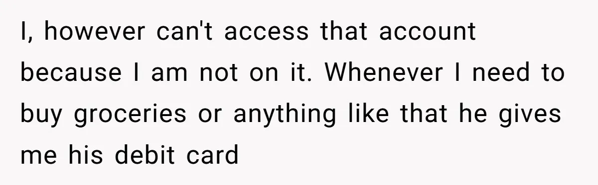 I, however can't access that account because I am not on it. Whenever I need to buy groceries or anything like that he gives me his debit card