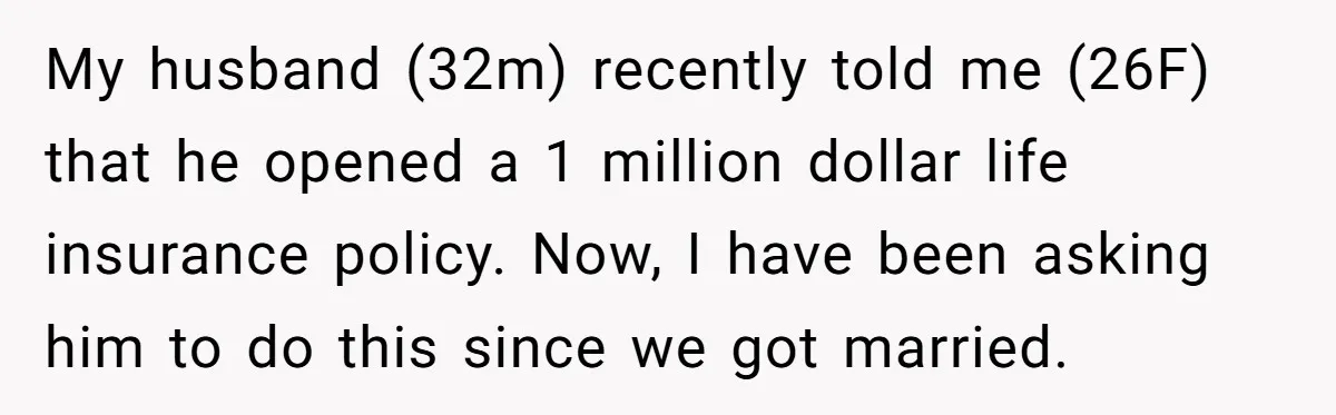 My husband (32m) recently told me (26F) that he opened a 1 million dollar life insurance policy. Now, I have been asking him to do this since we got married.