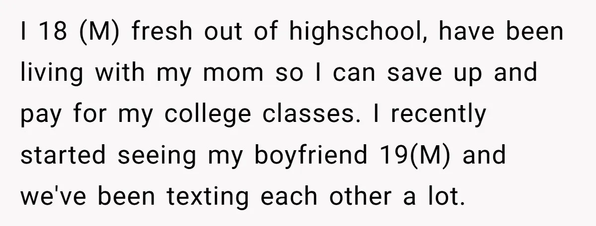 I 18 (M) fresh out of highschool, have been living with my mom so I can save up and pay for my college classes. I recently started seeing my boyfriend...