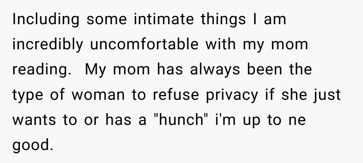 Including some intimate things I am incredibly uncomfortable with my mom reading. My mom has always been the type of woman to refuse privacy if she just wants to or...