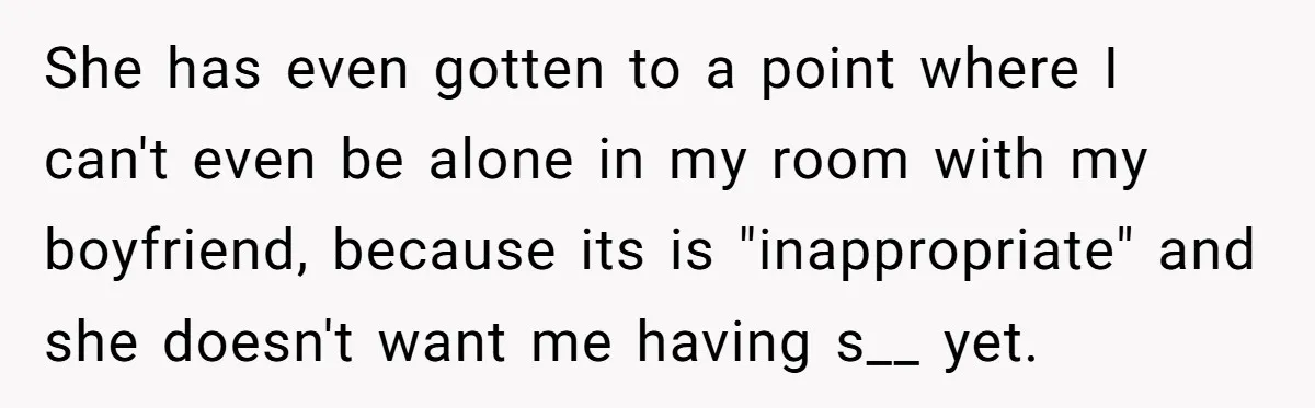 She has even gotten to a point where I can't even be alone in my room with my boyfriend, because its is "inappropriate" and she doesn't want me having s__...