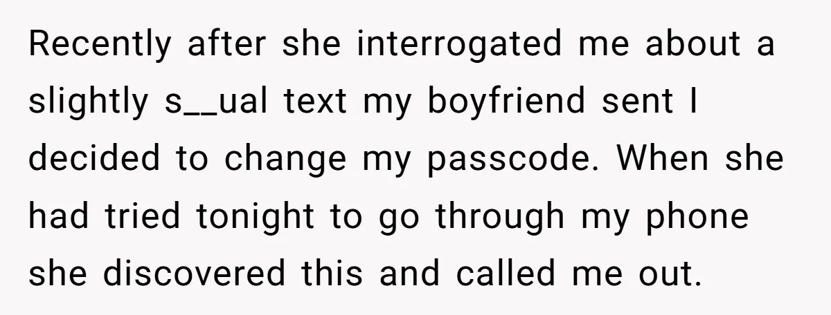Recently after she interrogated me about a slightly s__ual text my boyfriend sent I decided to change my passcode. When she had tried tonight to go through my phone she...