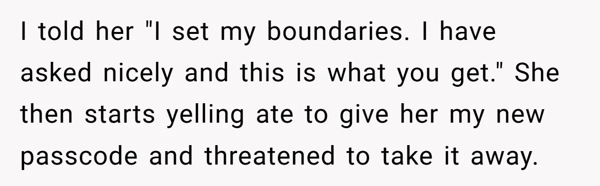 I told her "I set my boundaries. I have asked nicely and this is what you get." She then starts yelling ate to give her my new passcode and threatened...