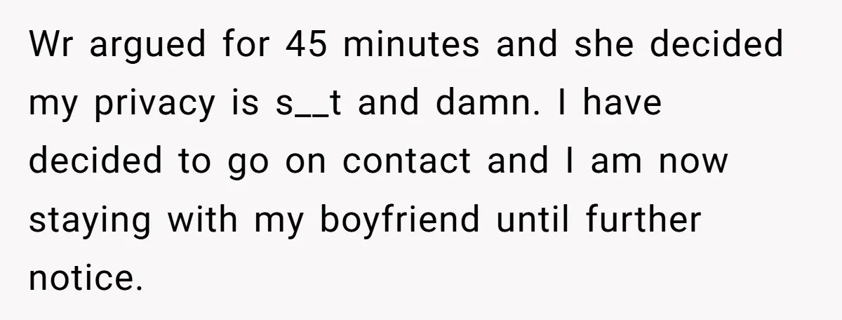 Wr argued for 45 minutes and she decided my privacy is s__t and damn. I have decided to go on contact and I am now staying with my boyfriend until...