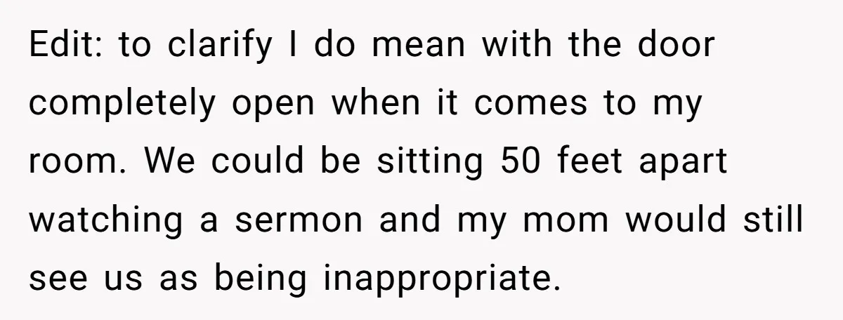 Edit: to clarify I do mean with the door completely open when it comes to my room. We could be sitting 50 feet apart watching a sermon and my mom...