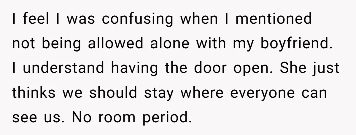 I feel I was confusing when I mentioned not being allowed alone with my boyfriend. I understand having the door open. She just thinks we should stay where everyone can...