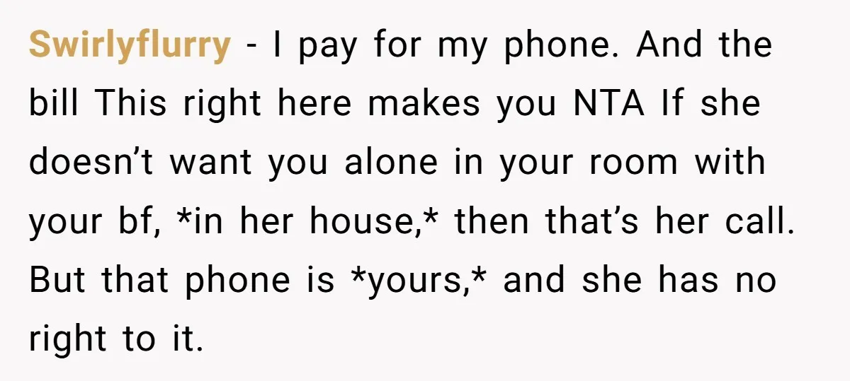Swirlyflurry − I pay for my phone. And the bill This right here makes you NTA If she doesn’t want you alone in your room with your bf, *in her...