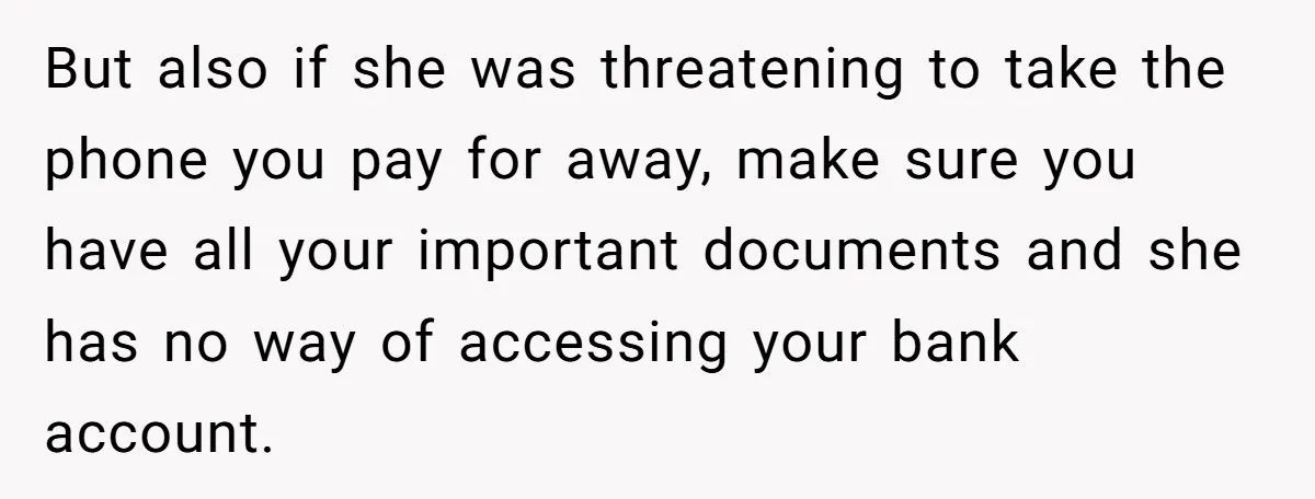 But also if she was threatening to take the phone you pay for away, make sure you have all your important documents and she has no way of accessing your...