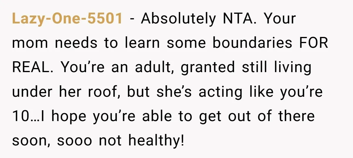 Lazy-One-5501 − Absolutely NTA. Your mom needs to learn some boundaries FOR REAL. You’re an adult, granted still living under her roof, but she’s acting like you’re 10…I hope you’re...