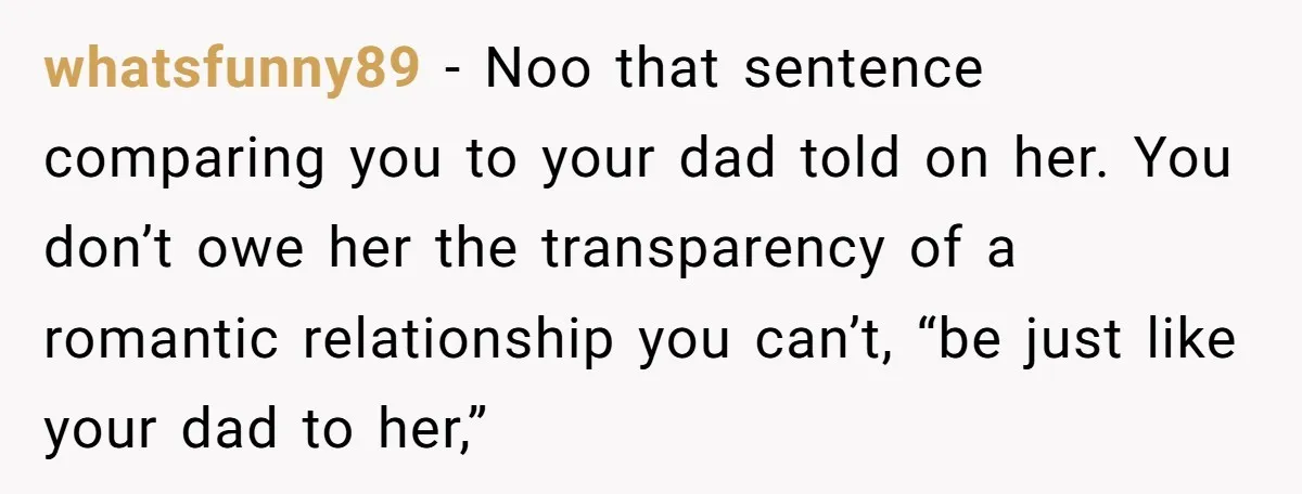 whatsfunny89 − Noo that sentence comparing you to your dad told on her. You don’t owe her the transparency of a romantic relationship you can’t, “be just like your dad...