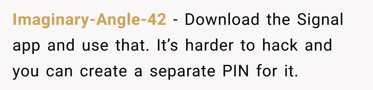 Imaginary-Angle-42 − Download the Signal app and use that. It’s harder to hack and you can create a separate PIN for it.