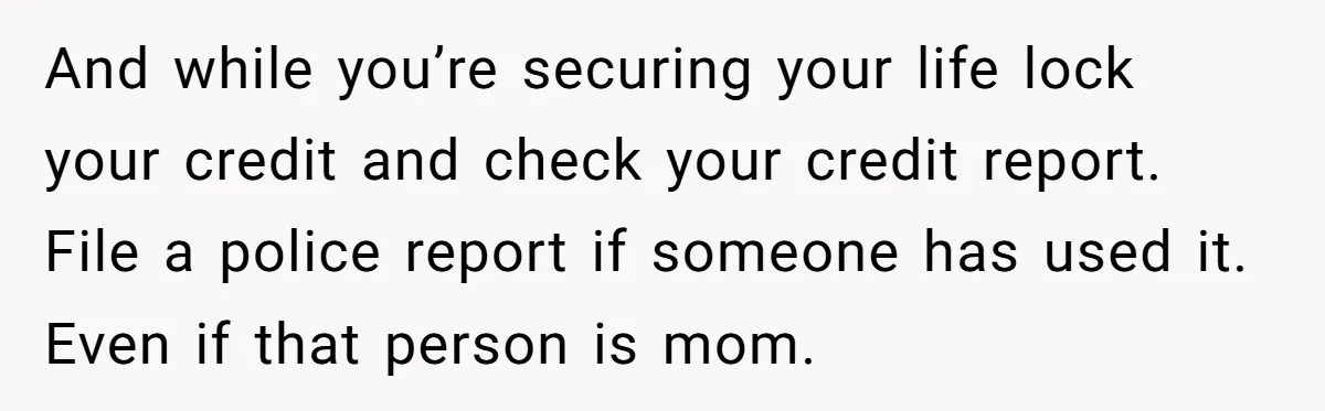 And while you’re securing your life lock your credit and check your credit report. File a police report if someone has used it. Even if that person is mom.
