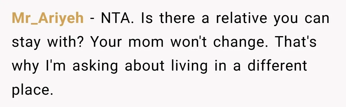 Mr_Ariyeh − NTA. Is there a relative you can stay with? Your mom won't change. That's why I'm asking about living in a different place.