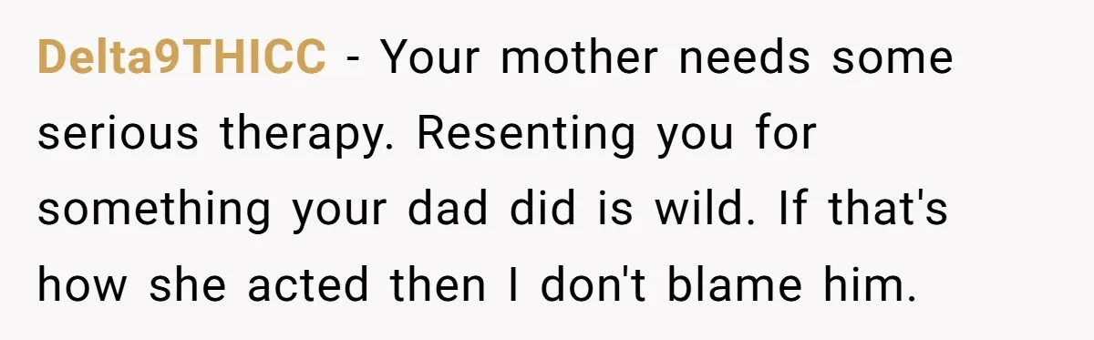 Delta9THICC − Your mother needs some serious therapy. Resenting you for something your dad did is wild. If that's how she acted then I don't blame him.