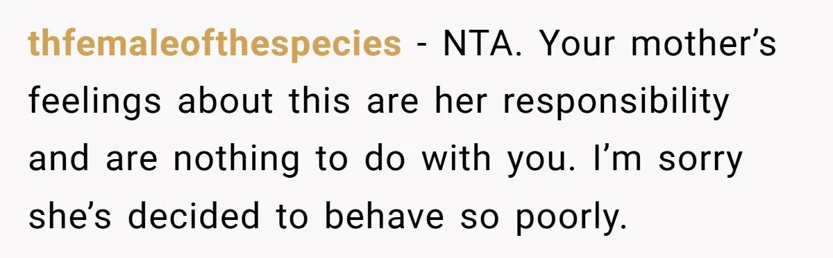 thfemaleofthespecies − NTA. Your mother’s feelings about this are her responsibility and are nothing to do with you. I’m sorry she’s decided to behave so poorly.