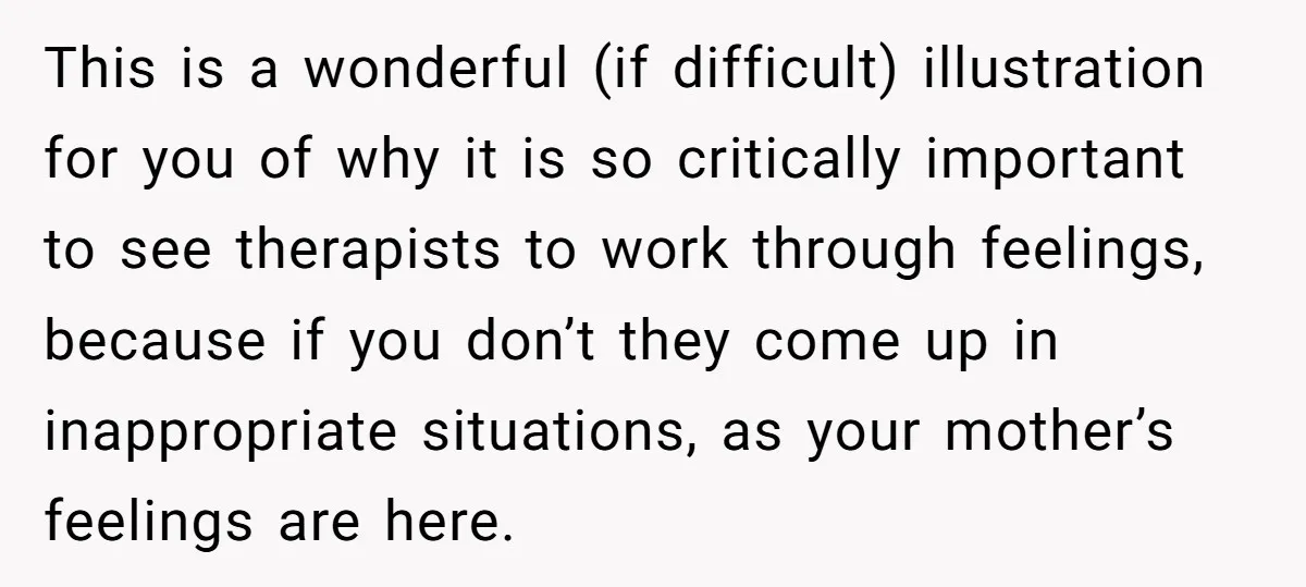 This is a wonderful (if difficult) illustration for you of why it is so critically important to see therapists to work through feelings, because if you don’t they come up...
