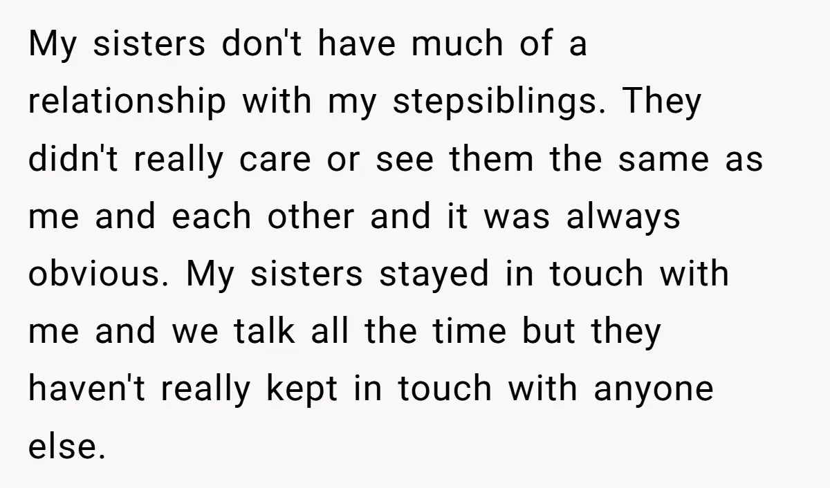 My sisters don't have much of a relationship with my stepsiblings. They didn't really care or see them the same as me and each other and it was always obvious....