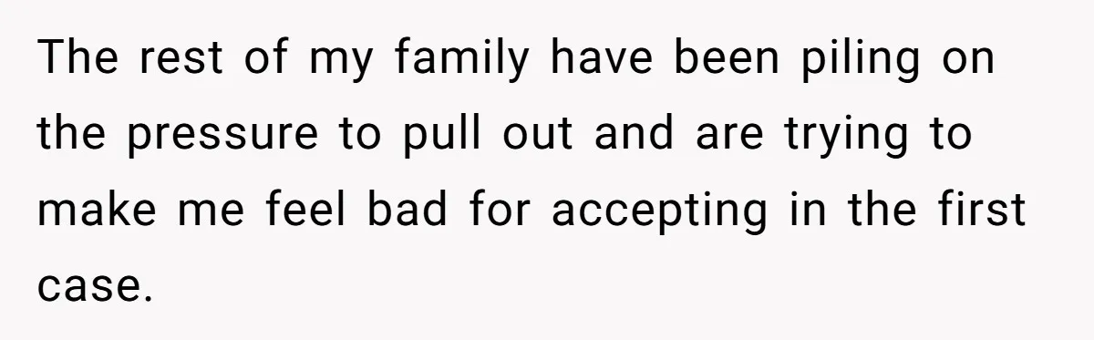 The rest of my family have been piling on the pressure to pull out and are trying to make me feel bad for accepting in the first case.