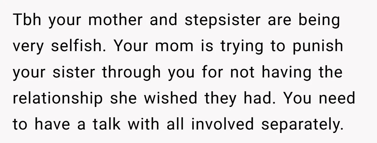 Tbh your mother and stepsister are being very selfish. Your mom is trying to punish your sister through you for not having the relationship she wished they had. You need...