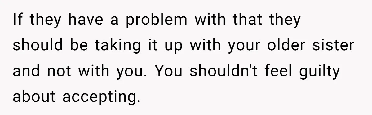 If they have a problem with that they should be taking it up with your older sister and not with you. You shouldn't feel guilty about accepting.