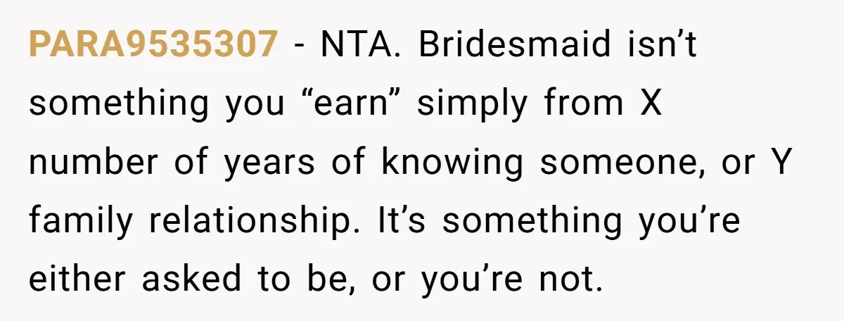 PARA9535307 − NTA. Bridesmaid isn’t something you “earn” simply from X number of years of knowing someone, or Y family relationship. It’s something you’re either asked to be, or you’re...