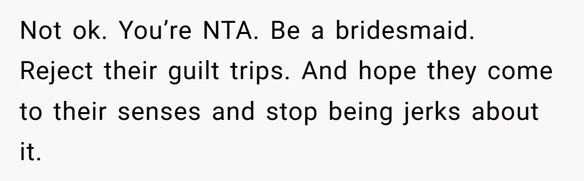 Not ok. You’re NTA. Be a bridesmaid. Reject their guilt trips. And hope they come to their senses and stop being jerks about it.