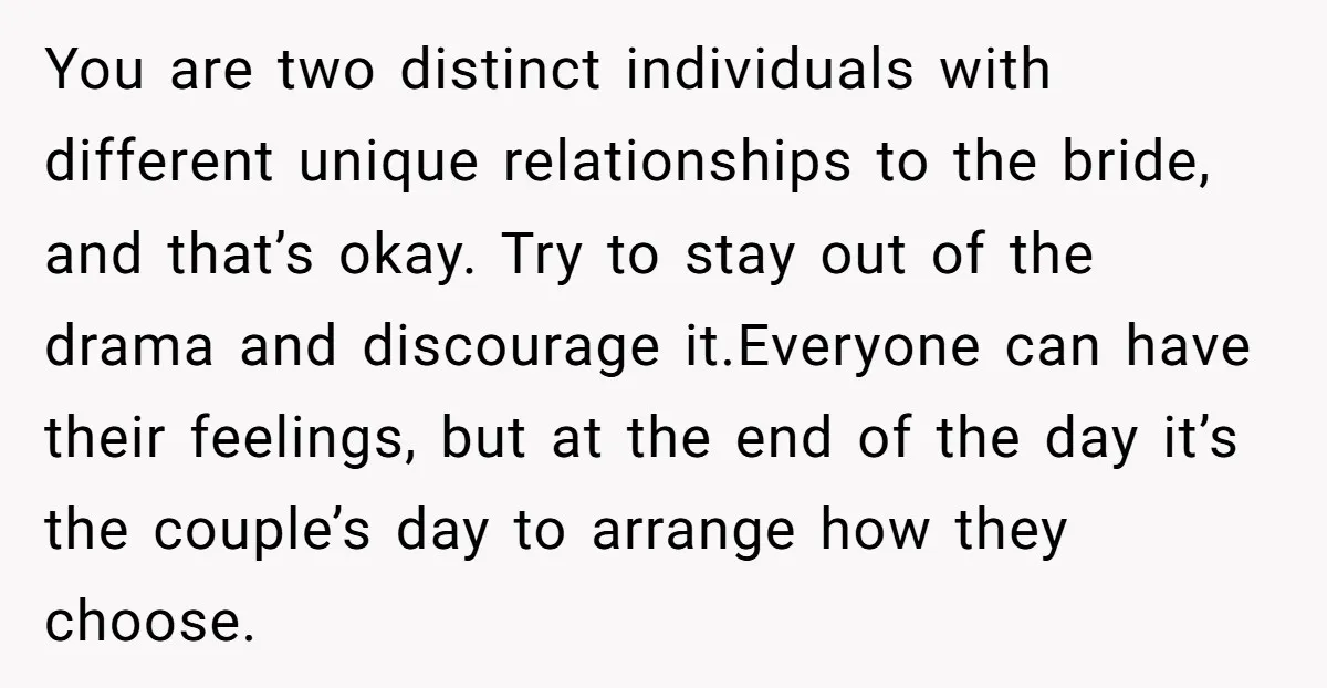 You are two distinct individuals with different unique relationships to the bride, and that’s okay. Try to stay out of the drama and discourage it.Everyone can have their feelings, but...