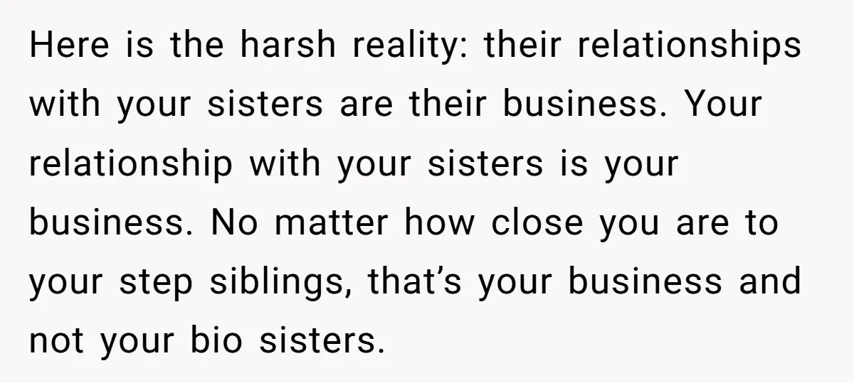 Here is the harsh reality: their relationships with your sisters are their business. Your relationship with your sisters is your business. No matter how close you are to your step...