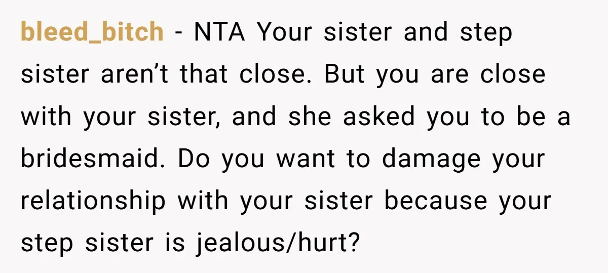 bleed_bitch − NTA Your sister and step sister aren’t that close. But you are close with your sister, and she asked you to be a bridesmaid. Do you want to...