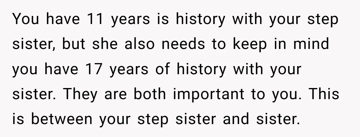 You have 11 years is history with your step sister, but she also needs to keep in mind you have 17 years of history with your sister. They are both...