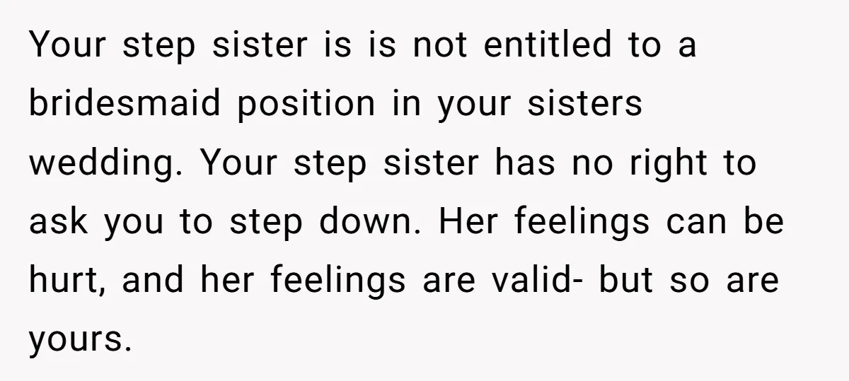 Your step sister is is not entitled to a bridesmaid position in your sisters wedding. Your step sister has no right to ask you to step down. Her feelings can...