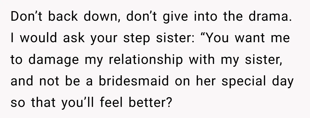 Don’t back down, don’t give into the drama. I would ask your step sister: “You want me to damage my relationship with my sister, and not be a bridesmaid on...