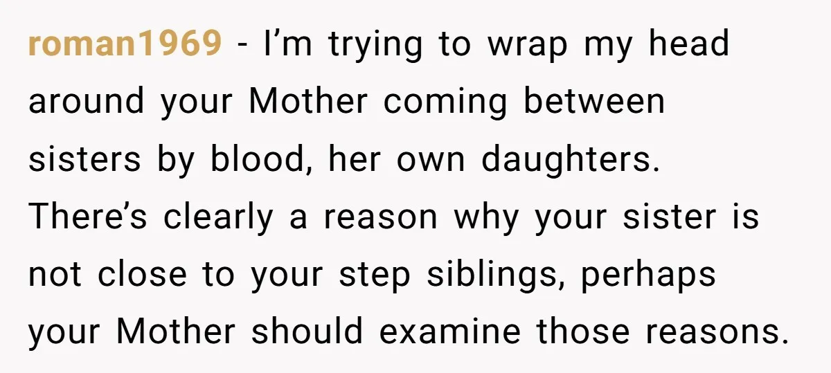 roman1969 − I’m trying to wrap my head around your Mother coming between sisters by blood, her own daughters. There’s clearly a reason why your sister is not close to...