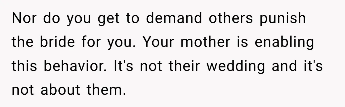 Nor do you get to demand others punish the bride for you. Your mother is enabling this behavior. It's not their wedding and it's not about them.