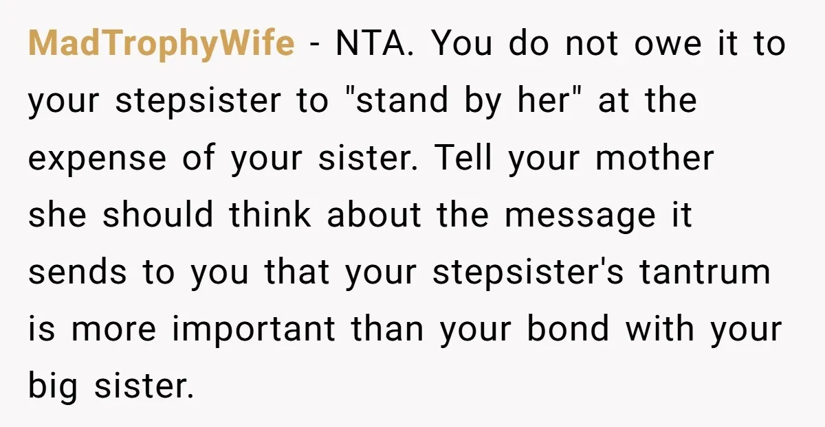 MadTrophyWife − NTA. You do not owe it to your stepsister to "stand by her" at the expense of your sister. Tell your mother she should think about the message...